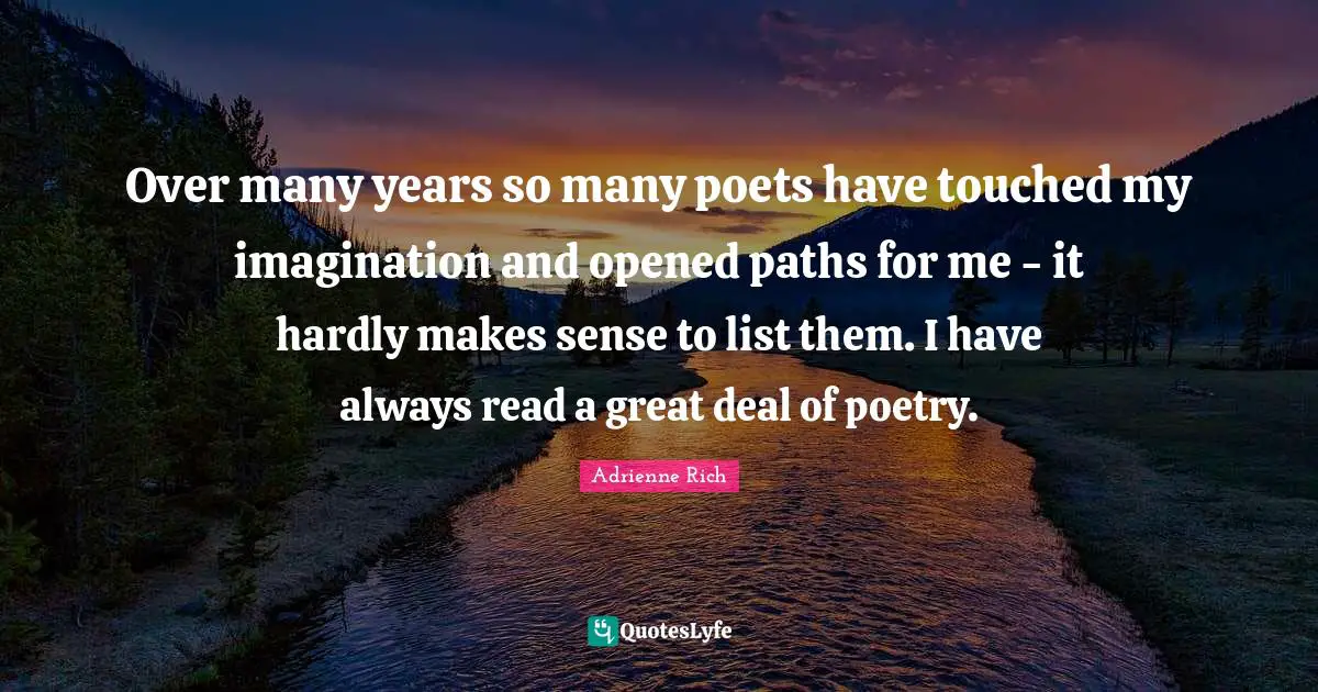 Over many years so many poets have touched my imagination and opened paths for me - it hardly makes sense to list them. I have always read a great deal of poetry.