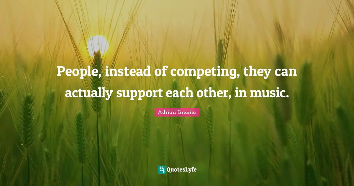 People, instead of competing, they can actually support each other, in music.