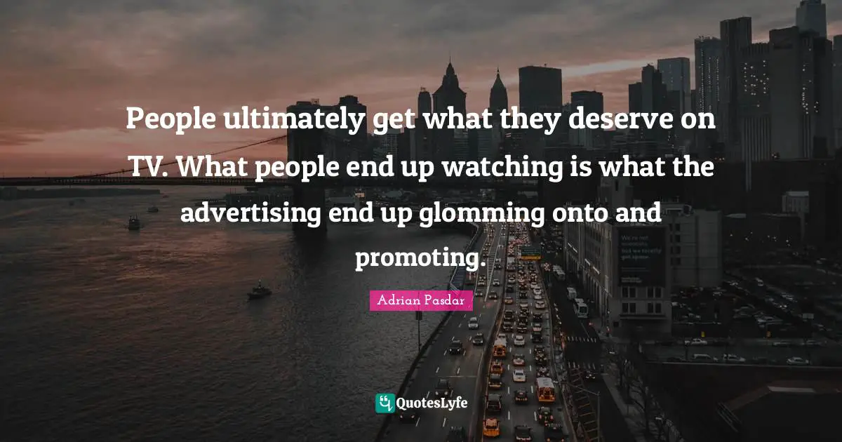 People ultimately get what they deserve on TV. What people end up watching is what the advertising end up glomming onto and promoting.