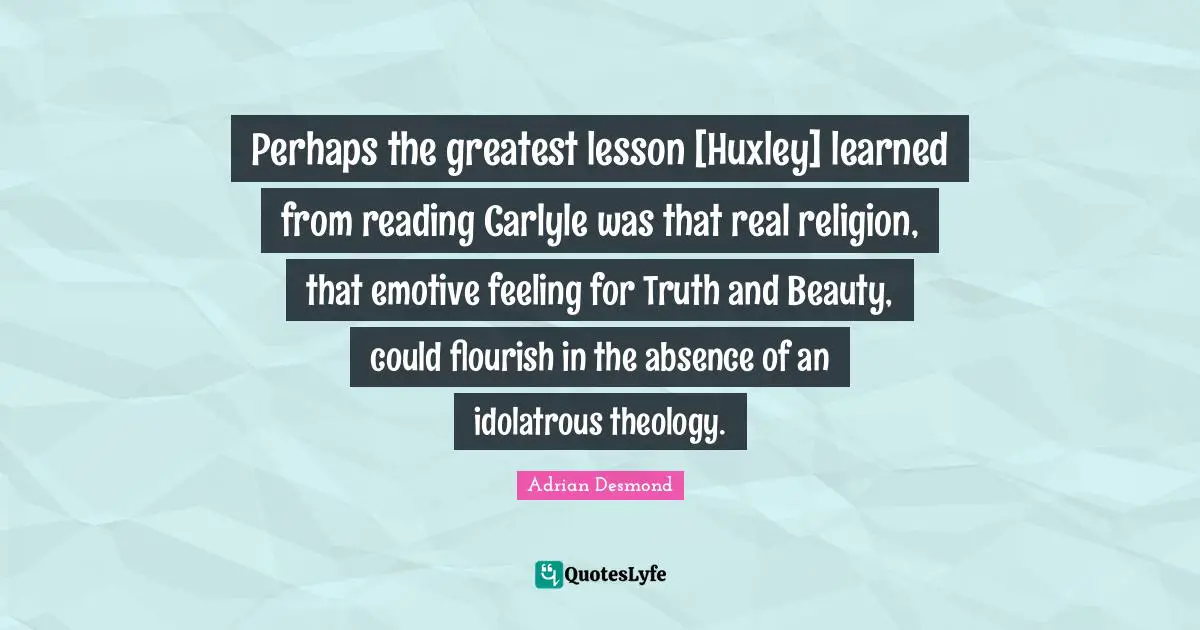 Perhaps the greatest lesson [Huxley] learned from reading Carlyle was that real religion, that emotive feeling for Truth and Beauty, could flourish in the absence of an idolatrous theology.