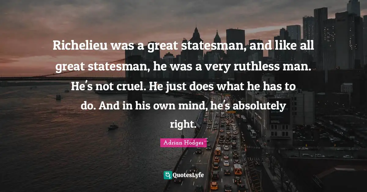 Richelieu was a great statesman, and like all great statesman, he was a very ruthless man. He's not cruel. He just does what he has to do. And in his own mind, he's absolutely right.