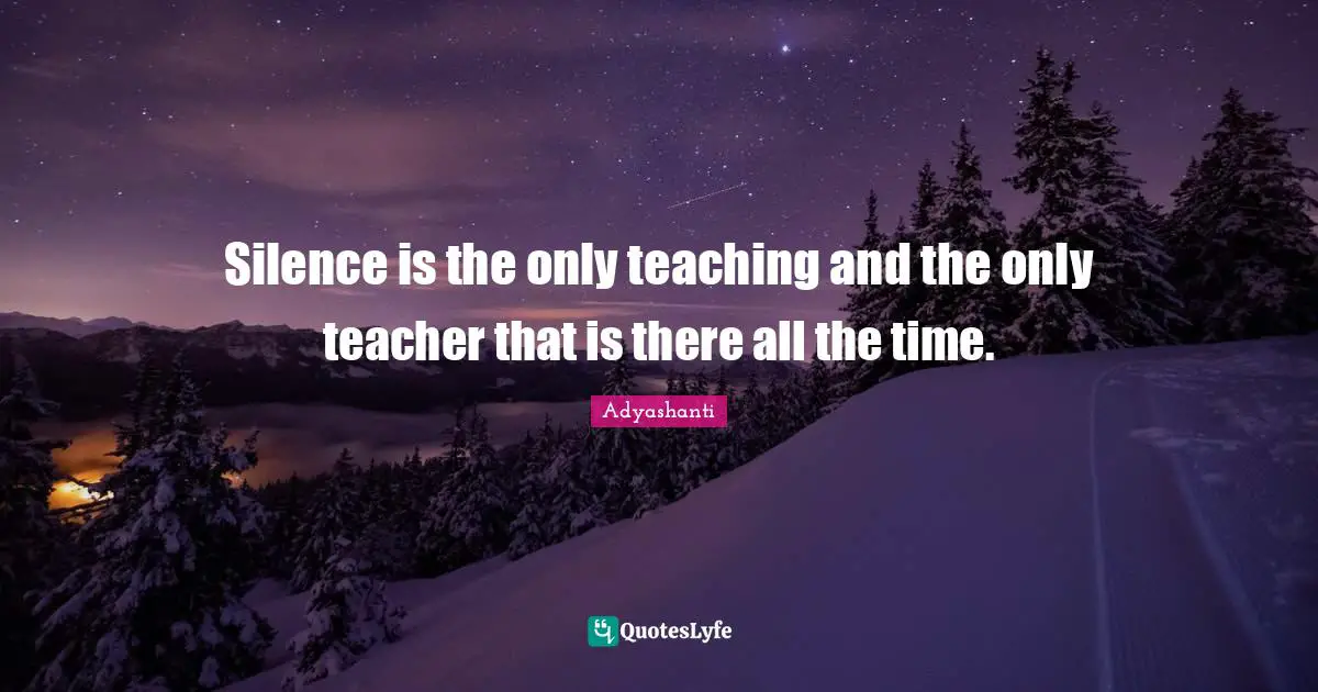 Silence is the only teaching and the only teacher that is there all the time.
