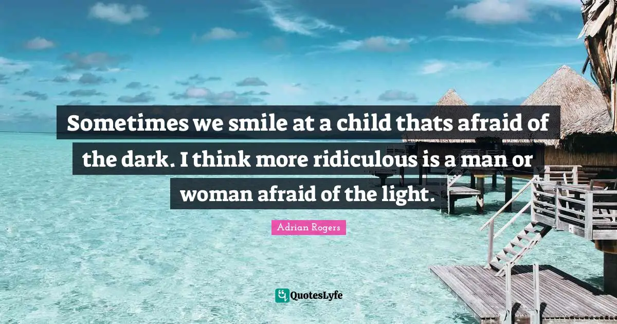 Sometimes we smile at a child thats afraid of the dark. I think more ridiculous is a man or woman afraid of the light.