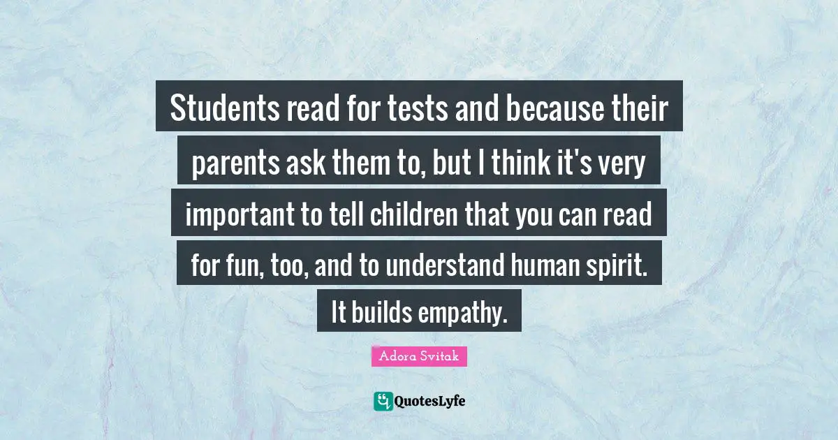 Students read for tests and because their parents ask them to, but I think it's very important to tell children that you can read for fun, too, and to understand human spirit. It builds empathy.
