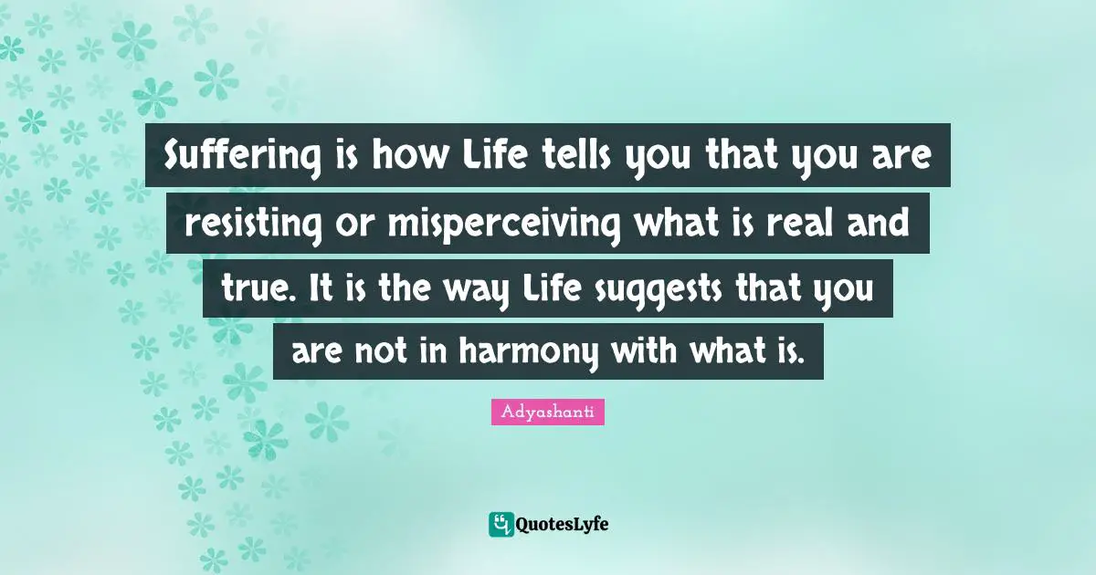 Suffering is how Life tells you that you are resisting or misperceiving what is real and true. It is the way Life suggests that you are not in harmony with what is.
