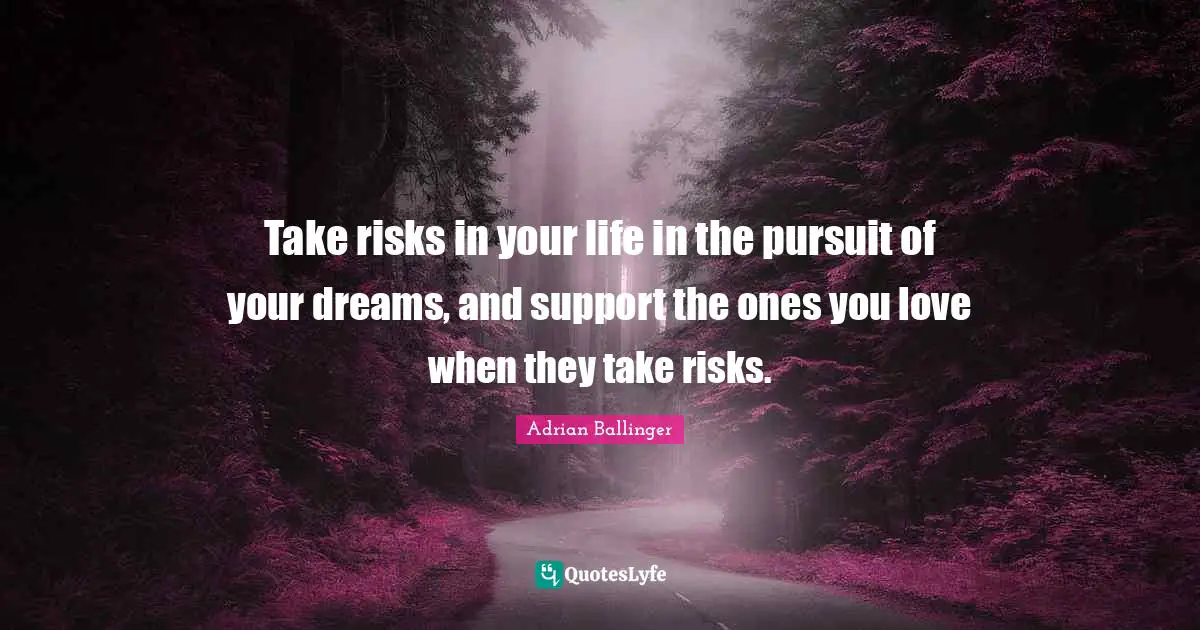 Take risks in your life in the pursuit of your dreams, and support the ones you love when they take risks.