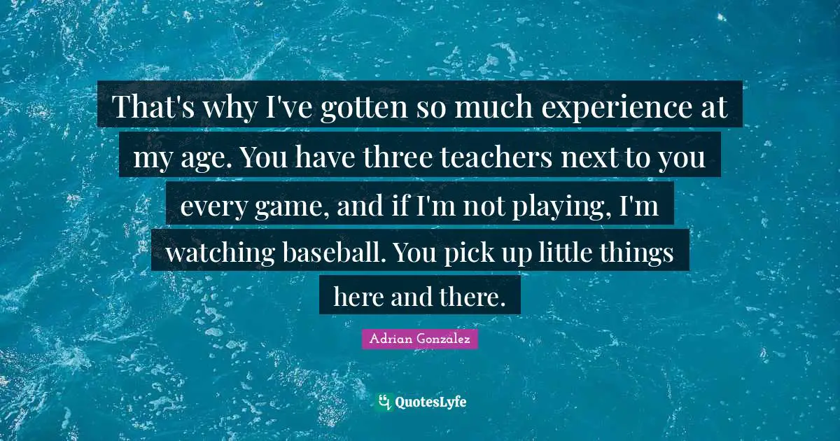 That's why I've gotten so much experience at my age. You have three teachers next to you every game, and if I'm not playing, I'm watching baseball. You pick up little things here and there.