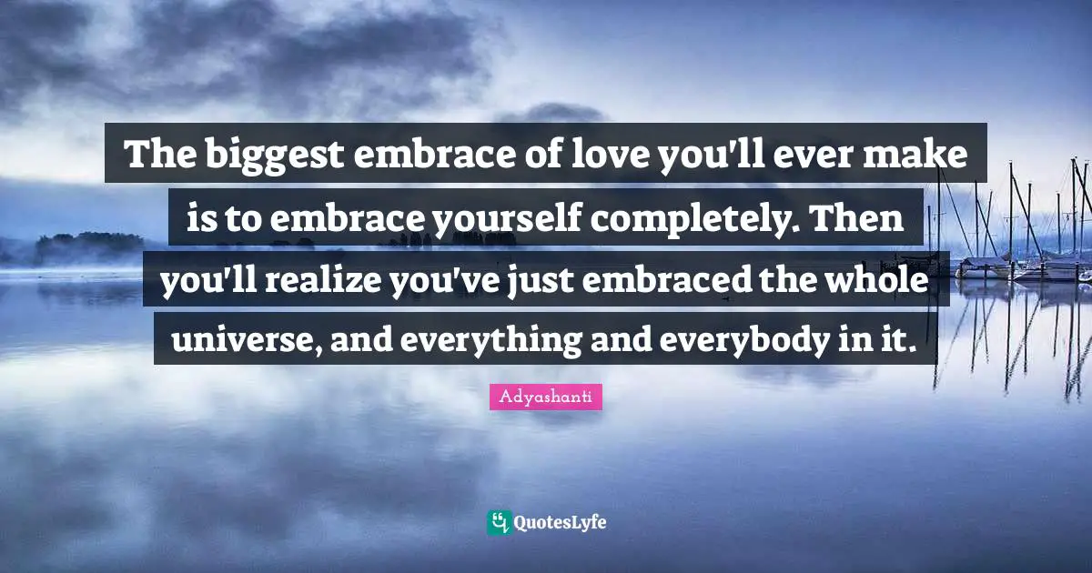 Adyashanti Quotes: The biggest embrace of love you'll ever make is to embrace yourself completely. Then you'll realize you've just embraced the whole universe, and everything and everybody in it.