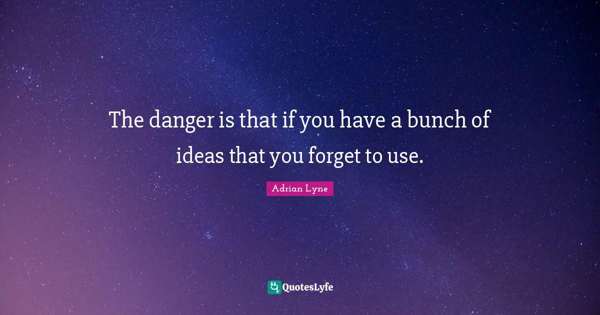 The danger is that if you have a bunch of ideas that you forget to use.