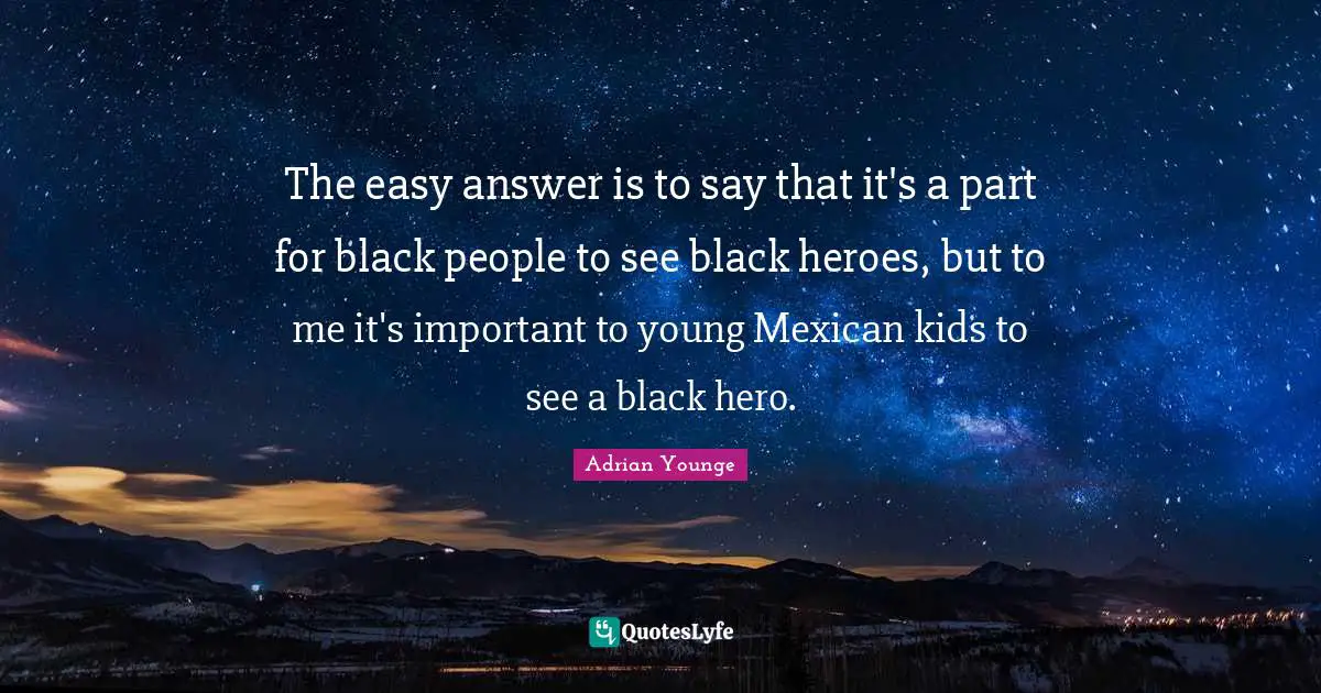 The easy answer is to say that it's a part for black people to see black heroes, but to me it's important to young Mexican kids to see a black hero.