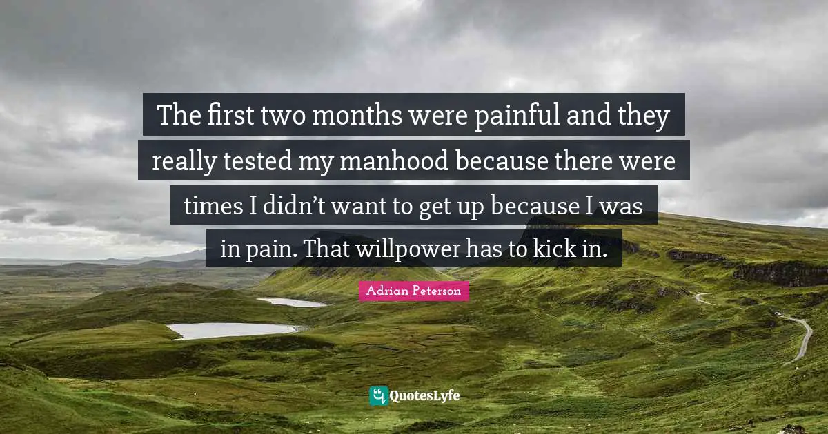Adrian Peterson Quotes: "The first two months were painful and they really tested my manhood because there were times I didn’t want to get up because I was in pain. That willpower has to kick in."