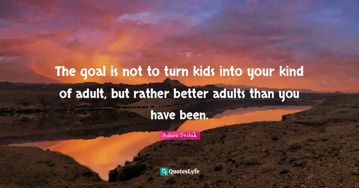 The goal is not to turn kids into your kind of adult, but rather better adults than you have been.