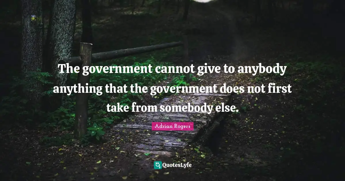 The government cannot give to anybody anything that the government does not first take from somebody else.
