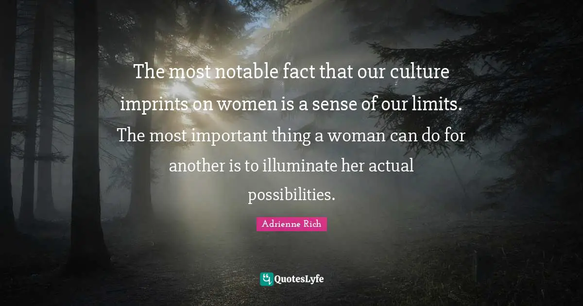 The most notable fact that our culture imprints on women is a sense of our limits. The most important thing a woman can do for another is to illuminate her actual possibilities.