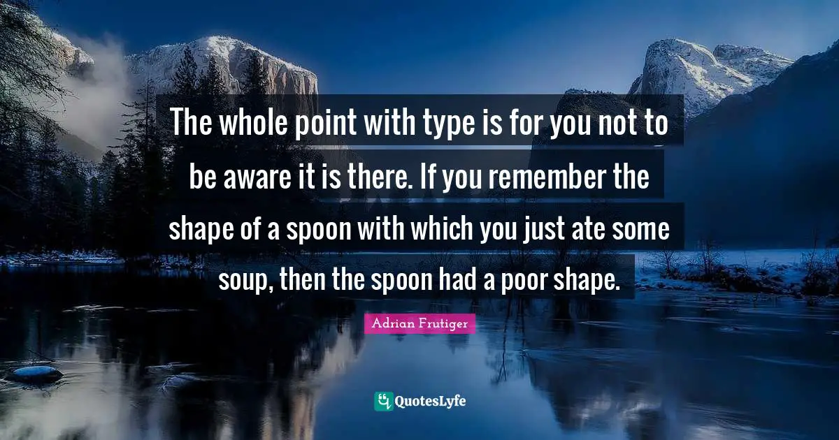 Adrian Frutiger Quotes: The whole point with type is for you not to be aware it is there. If you remember the shape of a spoon with which you just ate some soup, then the spoon had a poor shape.