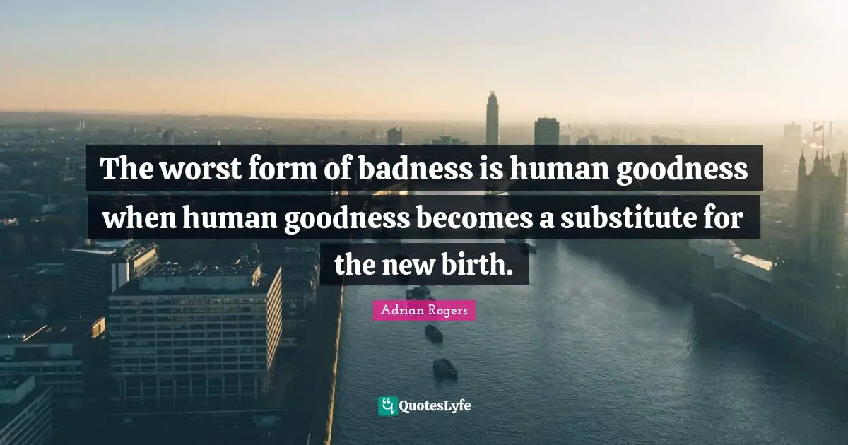 The worst form of badness is human goodness when human goodness becomes a substitute for the new birth.