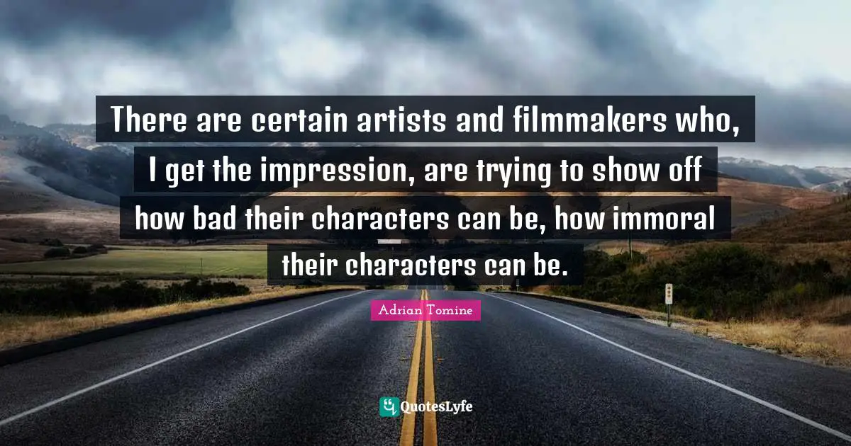 There are certain artists and filmmakers who, I get the impression, are trying to show off how bad their characters can be, how immoral their characters can be.