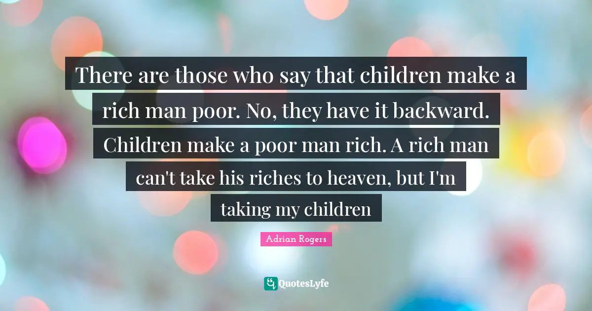 Rich Man Quotes: "There are those who say that children make a rich man poor. No, they have it backward. Children make a poor man rich. A rich man can't take his riches to heaven, but I'm taking my children"