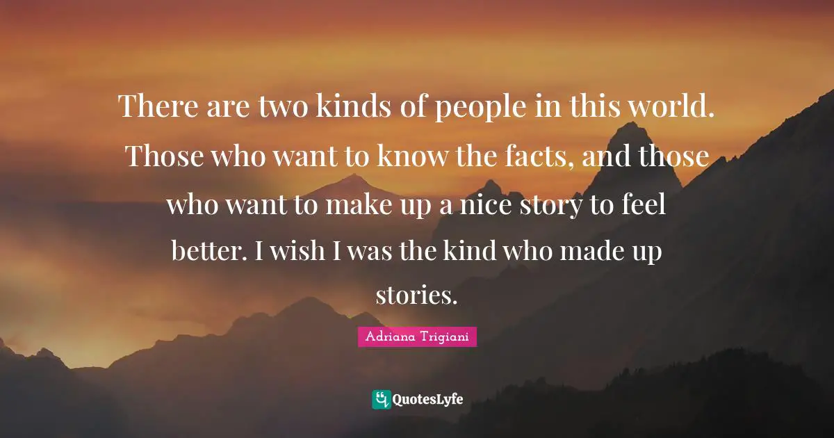 There are two kinds of people in this world. Those who want to know the facts, and those who want to make up a nice story to feel better. I wish I was the kind who made up stories.