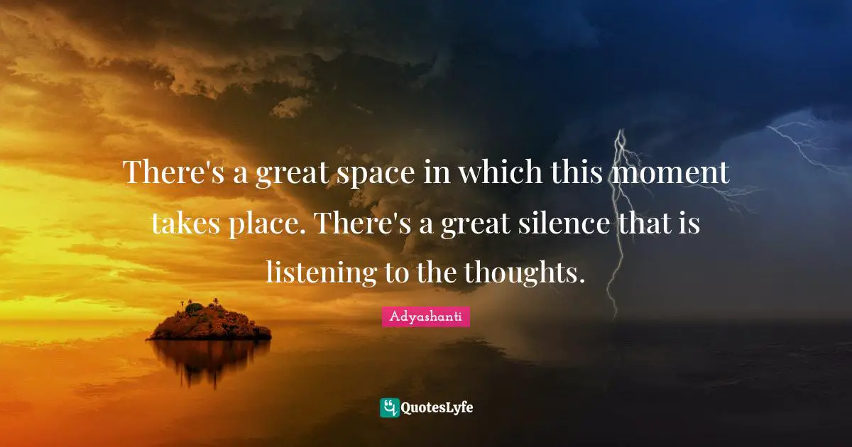 There's a great space in which this moment takes place. There's a great silence that is listening to the thoughts.