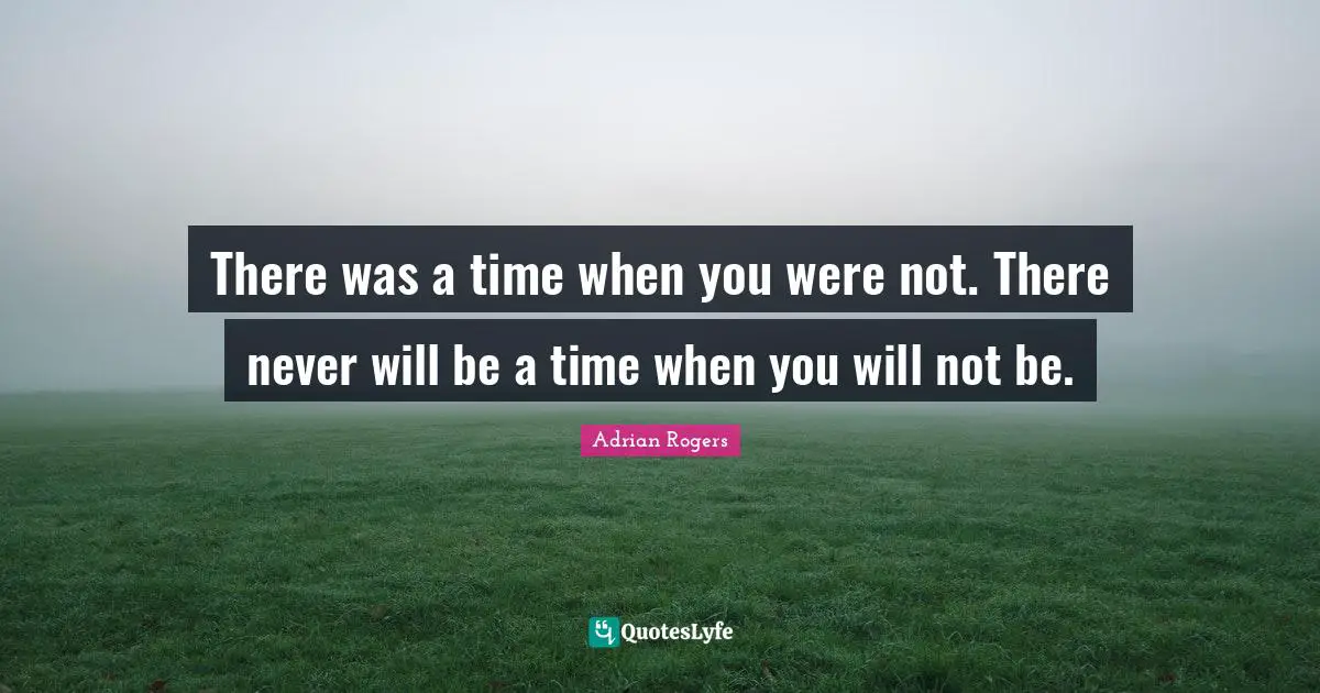 There was a time when you were not. There never will be a time when you will not be.