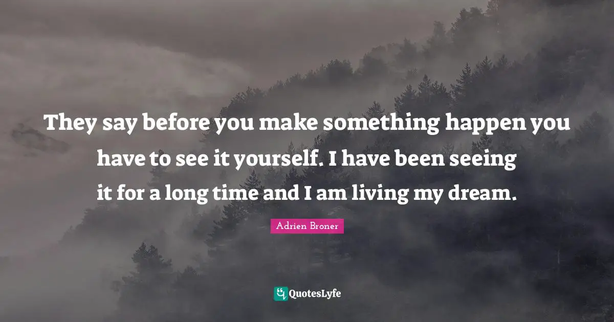 They say before you make something happen you have to see it yourself. I have been seeing it for a long time and I am living my dream.