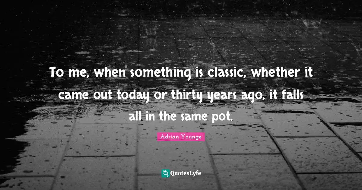 To me, when something is classic, whether it came out today or thirty years ago, it falls all in the same pot.