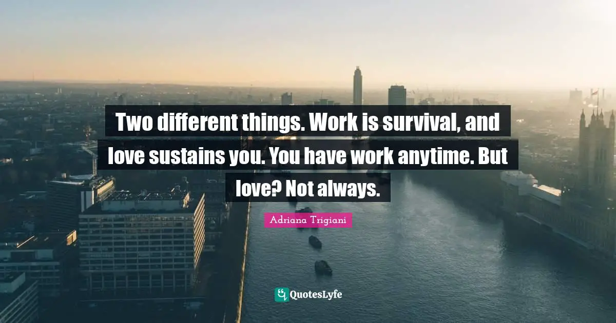 Two different things. Work is survival, and love sustains you. You have work anytime. But love? Not always.