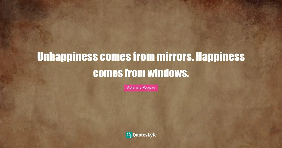 Unhappiness comes from mirrors. Happiness comes from windows.