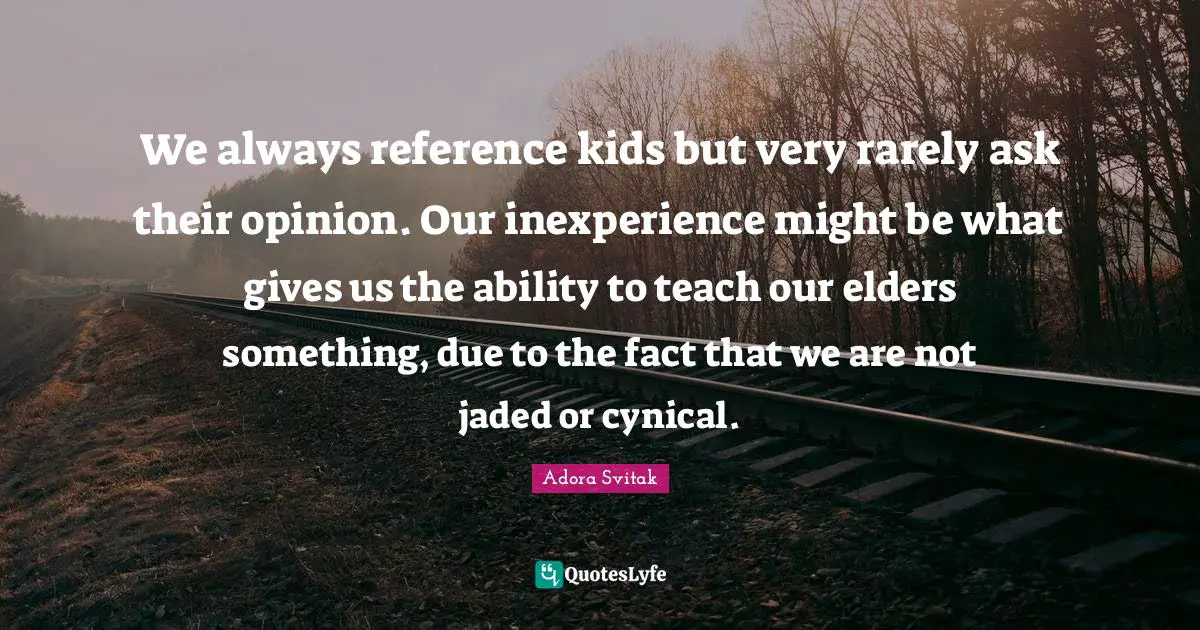 We always reference kids but very rarely ask their opinion. Our inexperience might be what gives us the ability to teach our elders something, due to the fact that we are not jaded or cynical.