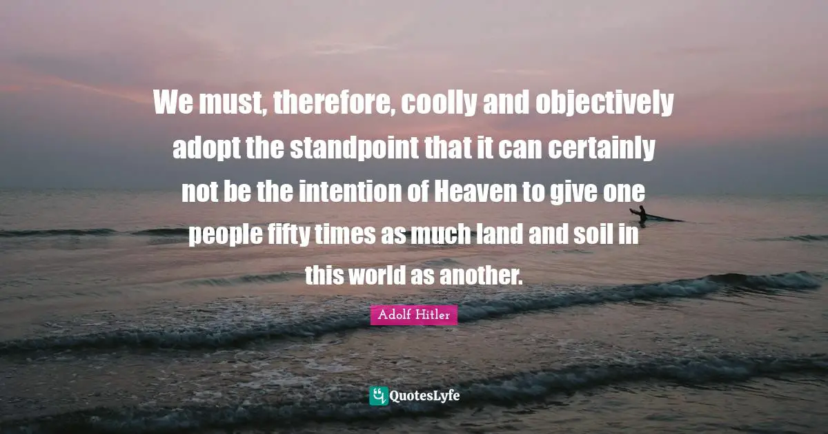 We must, therefore, coolly and objectively adopt the standpoint that it can certainly not be the intention of Heaven to give one people fifty times as much land and soil in this world as another.