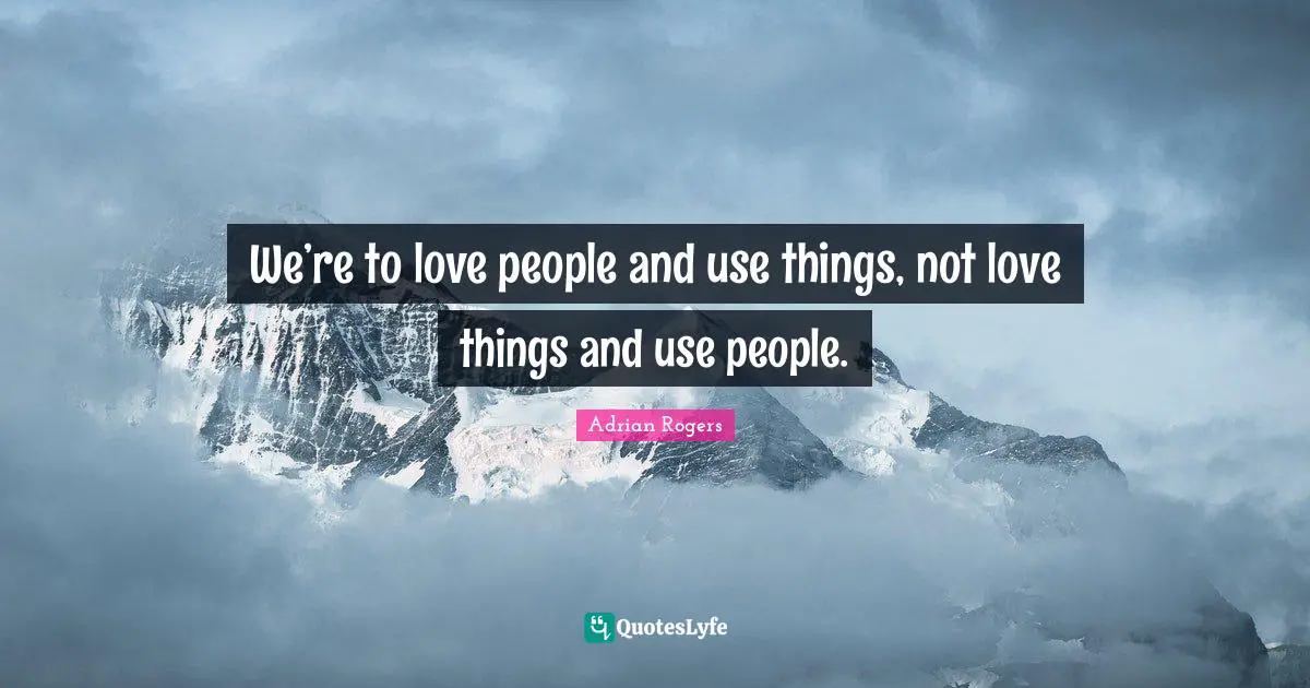 We’re to love people and use things, not love things and use people.