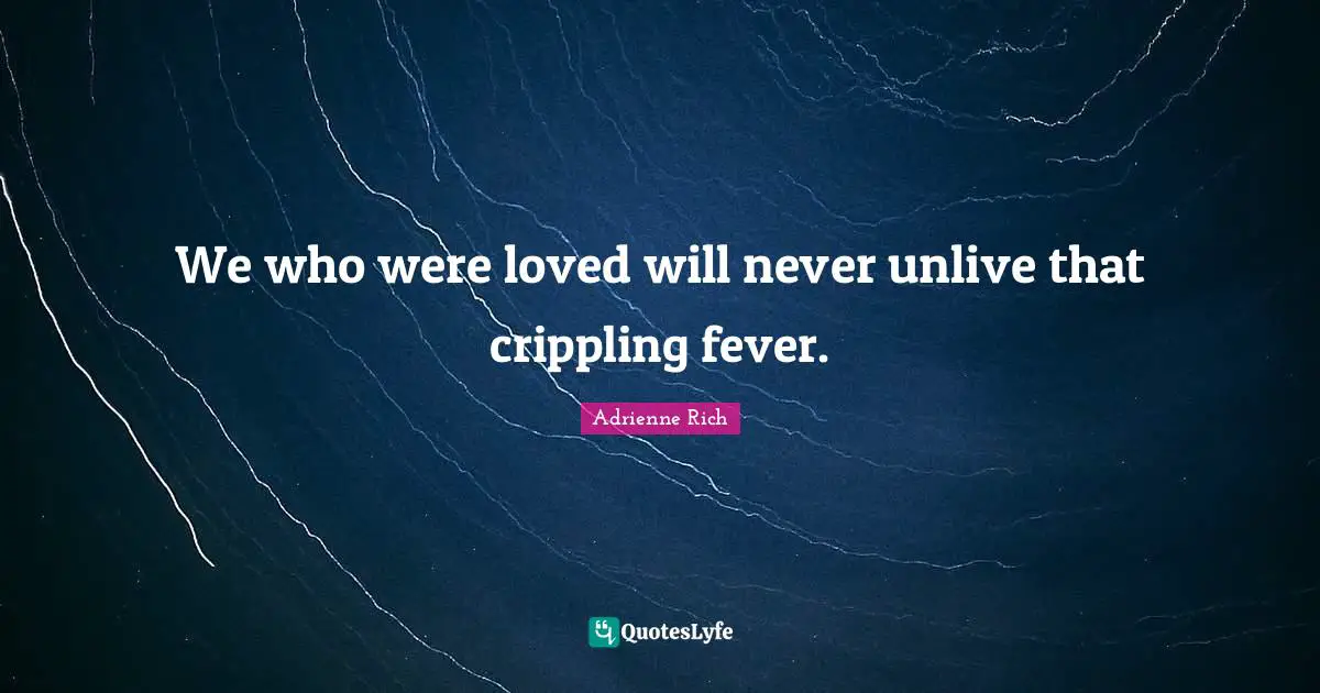 We who were loved will never unlive that crippling fever.