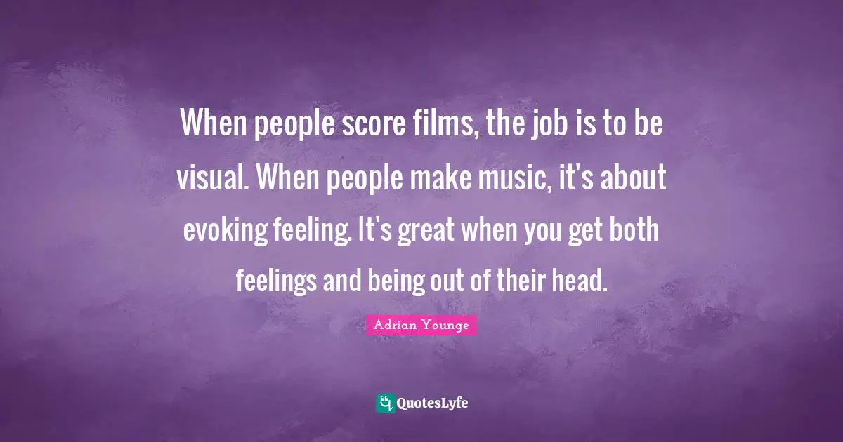 When people score films, the job is to be visual. When people make music, it's about evoking feeling. It's great when you get both feelings and being out of their head.
