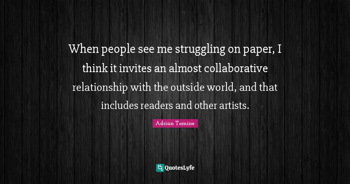 When people see me struggling on paper, I think it invites an almost collaborative relationship with the outside world, and that includes readers and other artists.