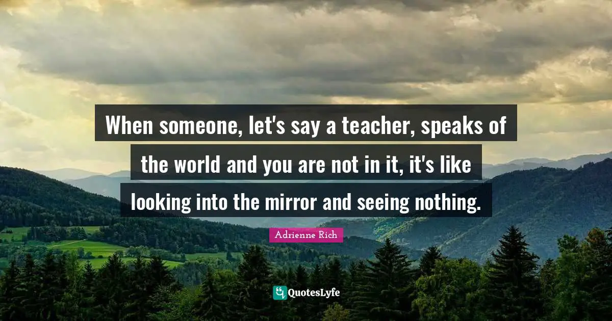When someone, let's say a teacher, speaks of the world and you are not in it, it's like looking into the mirror and seeing nothing.