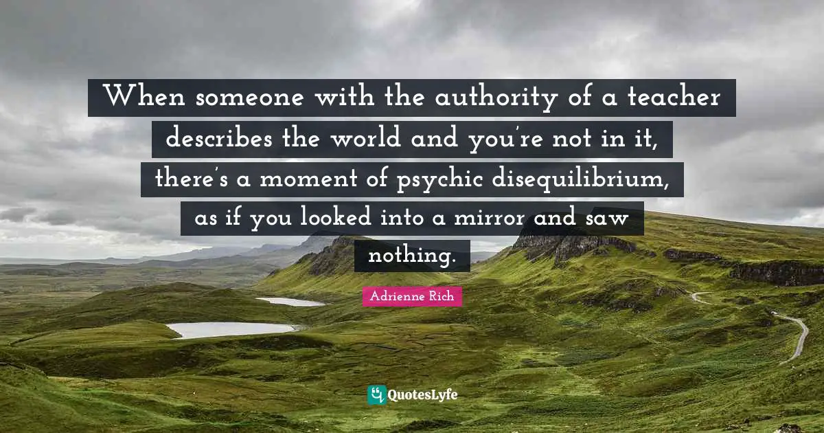 When someone with the authority of a teacher describes the world and you’re not in it, there’s a moment of psychic disequilibrium, as if you looked into a mirror and saw nothing.