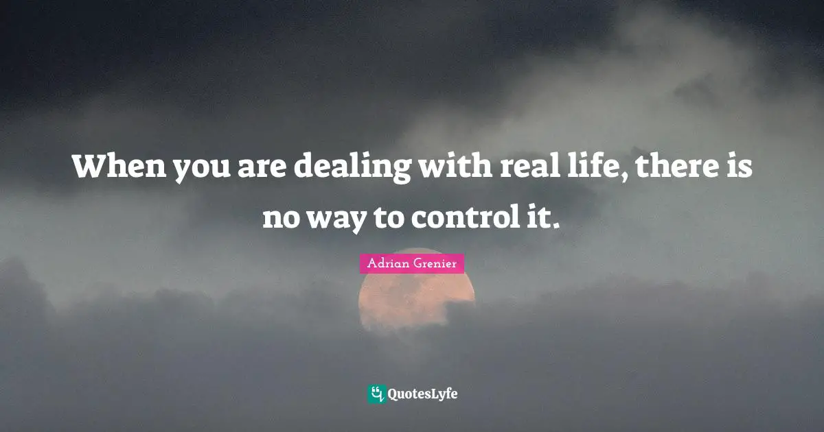When you are dealing with real life, there is no way to control it.