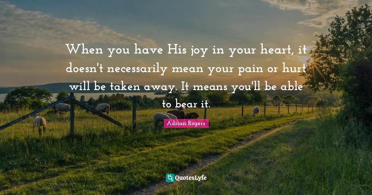 When you have His joy in your heart, it doesn't necessarily mean your pain or hurt will be taken away. It means you'll be able to bear it.