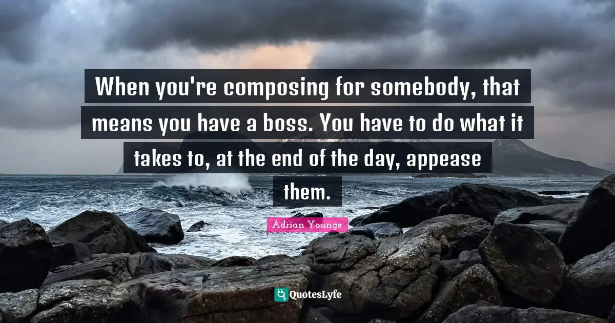 When you're composing for somebody, that means you have a boss. You have to do what it takes to, at the end of the day, appease them.