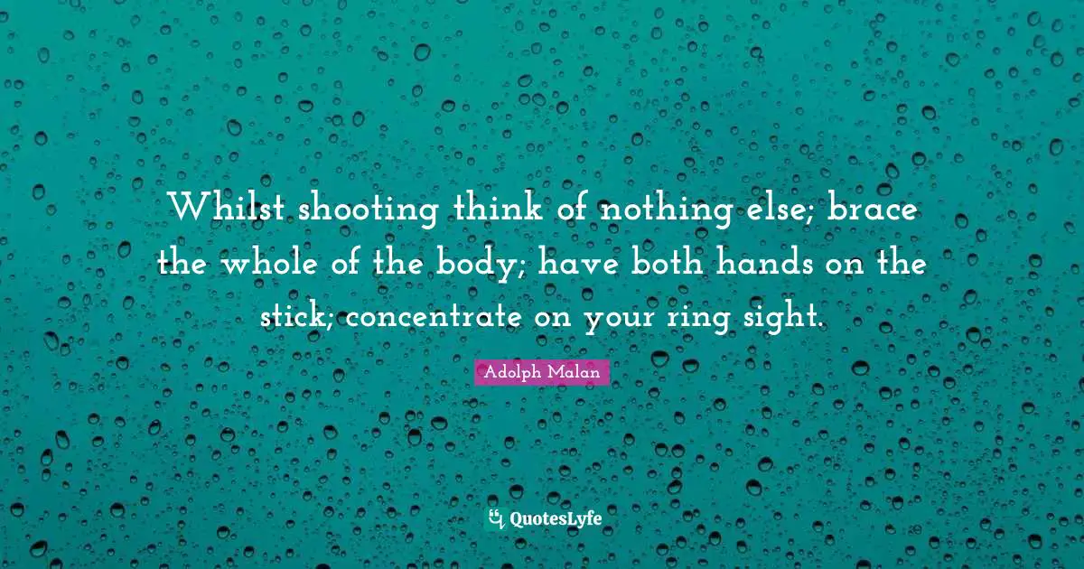 Adolph Malan Quotes: "Whilst shooting think of nothing else; brace the whole of the body; have both hands on the stick; concentrate on your ring sight."