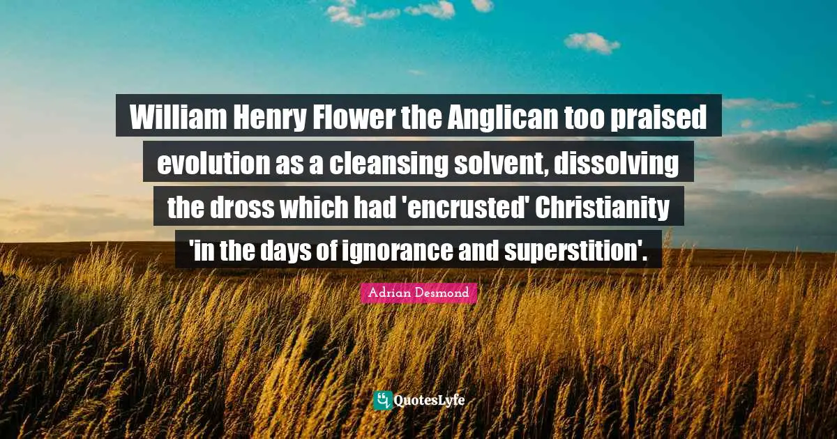 William Henry Flower the Anglican too praised evolution as a cleansing solvent, dissolving the dross which had 'encrusted' Christianity 'in the days of ignorance and superstition'.