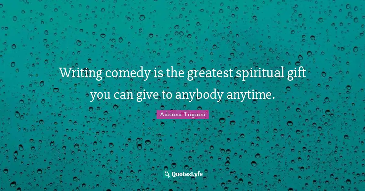 Writing comedy is the greatest spiritual gift you can give to anybody anytime.