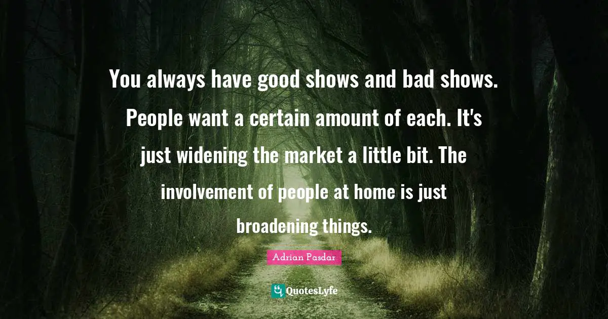 You always have good shows and bad shows. People want a certain amount of each. It's just widening the market a little bit. The involvement of people at home is just broadening things.