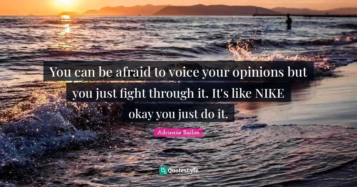 You can be afraid to voice your opinions but you just fight through it. It's like NIKE okay you just do it.