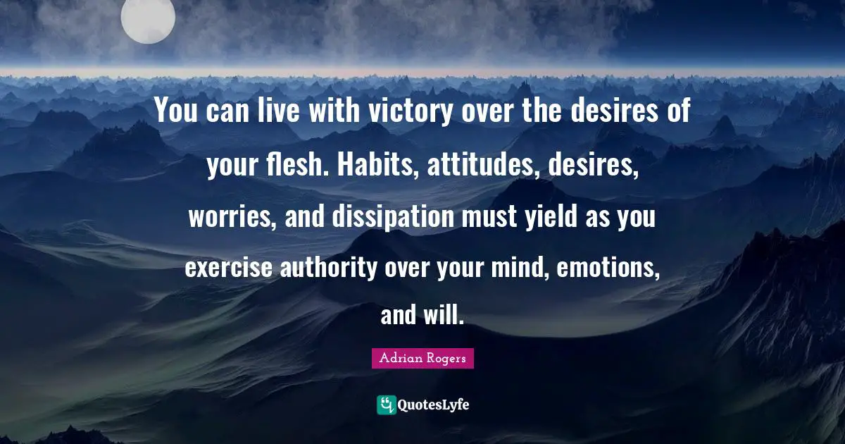 You can live with victory over the desires of your flesh. Habits, attitudes, desires, worries, and dissipation must yield as you exercise authority over your mind, emotions, and will.