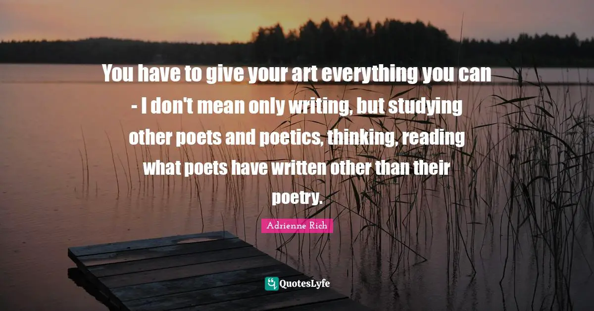 You have to give your art everything you can - I don't mean only writing, but studying other poets and poetics, thinking, reading what poets have written other than their poetry.