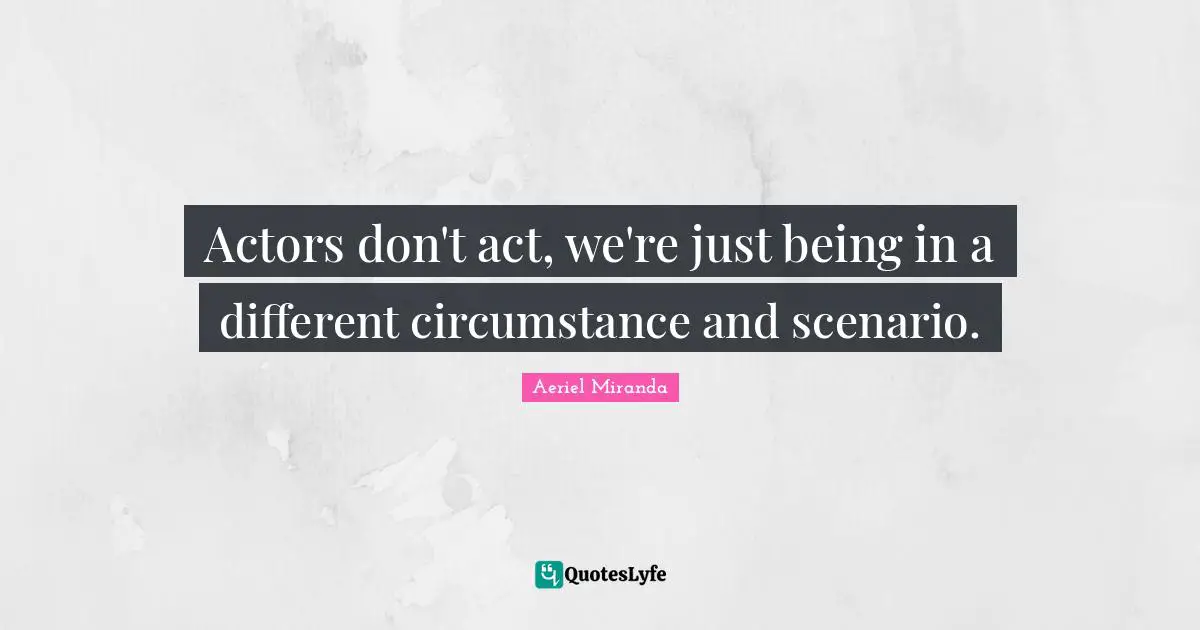 Actors don't act, we're just being in a different circumstance and scenario.