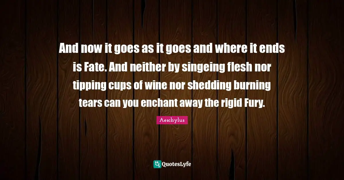 And now it goes as it goes and where it ends is Fate. And neither by singeing flesh nor tipping cups of wine nor shedding burning tears can you enchant away the rigid Fury.