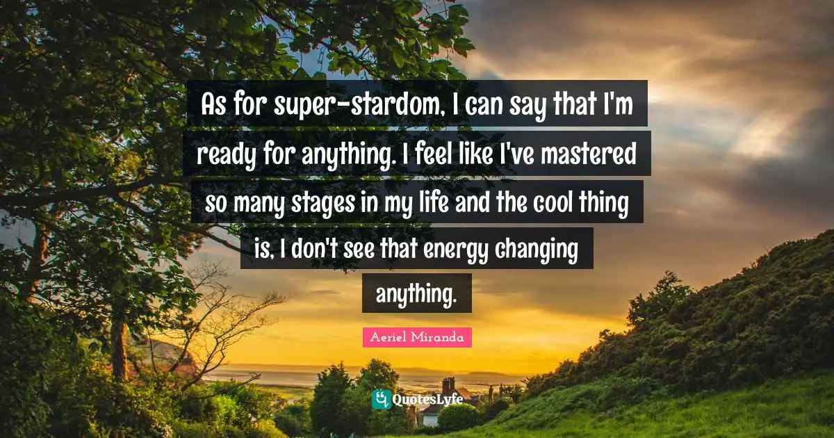As for super-stardom, I can say that I'm ready for anything. I feel like I've mastered so many stages in my life and the cool thing is, I don't see that energy changing anything.